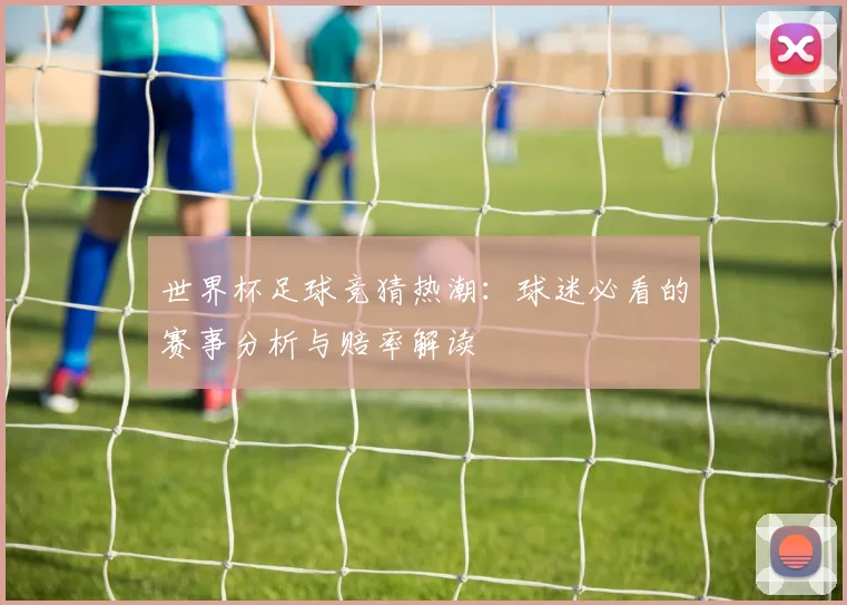 世界杯足球竞猜热潮：球迷必看的赛事分析与赔率解读