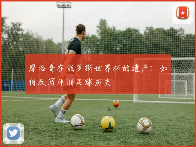 摩洛哥在俄罗斯世界杯的遗产:如何改写非洲足球历史