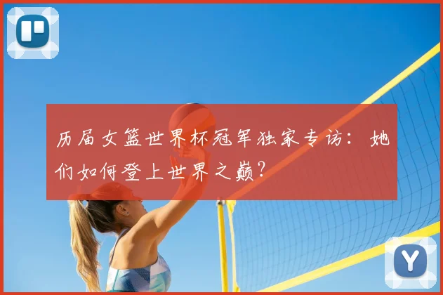 历届女篮世界杯冠军独家专访：她们如何登上世界之巅？