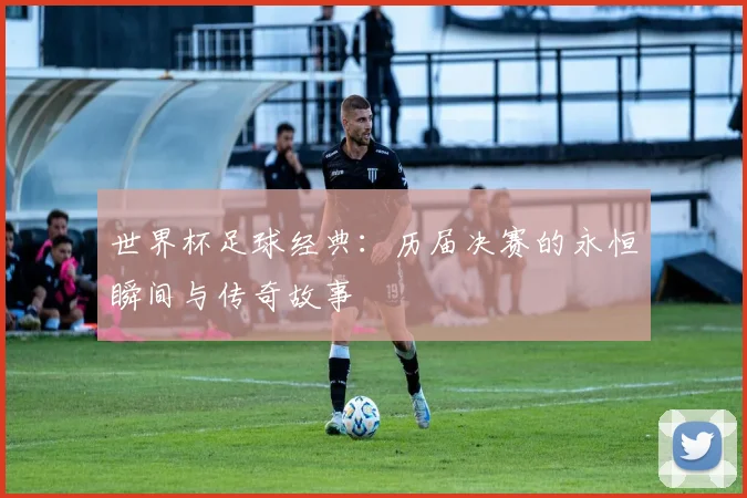 世界杯足球经典：历届决赛的永恒瞬间与传奇故事