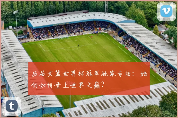 历届女篮世界杯冠军独家专访：她们如何登上世界之巅？