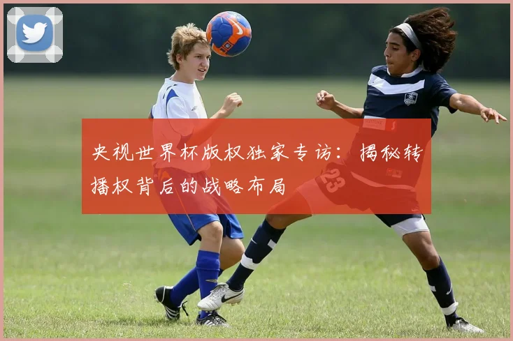 央视世界杯版权独家专访:揭秘转播权背后的战略布局