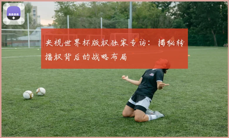 央视世界杯版权独家专访:揭秘转播权背后的战略布局