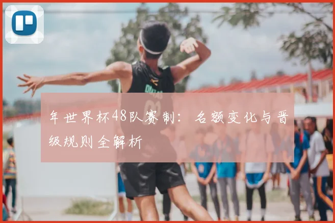 年世界杯48队赛制:名额变化与晋级规则全解析