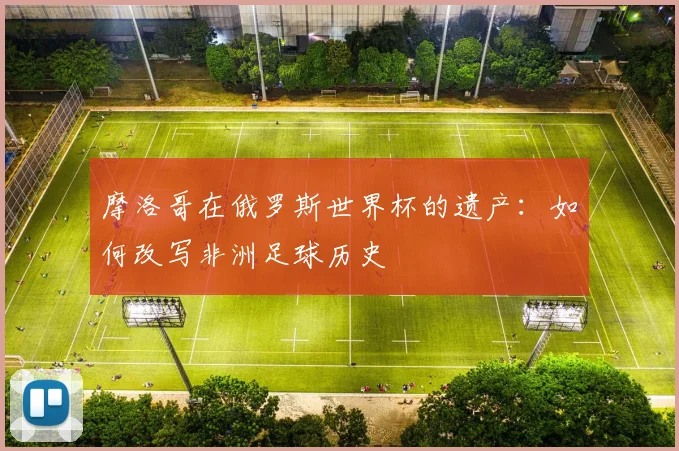 摩洛哥在俄罗斯世界杯的遗产:如何改写非洲足球历史