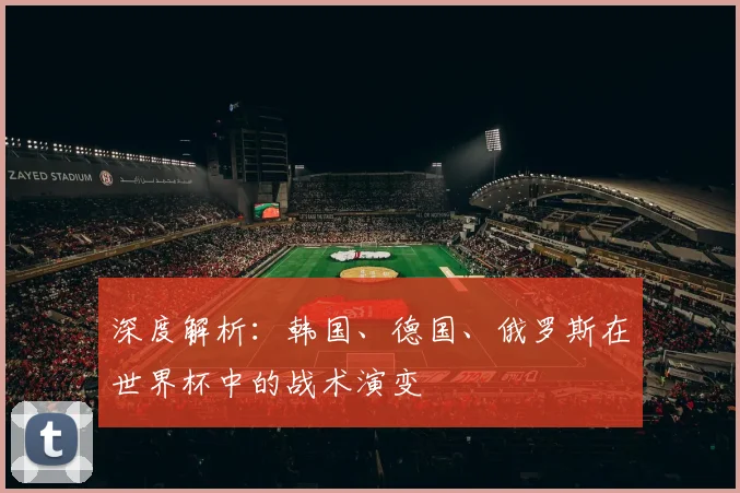 深度解析:韩国、德国、俄罗斯在世界杯中的战术演变