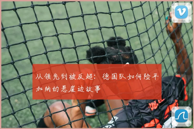 从领先到被反超：德国队如何险平加纳的悬崖边故事